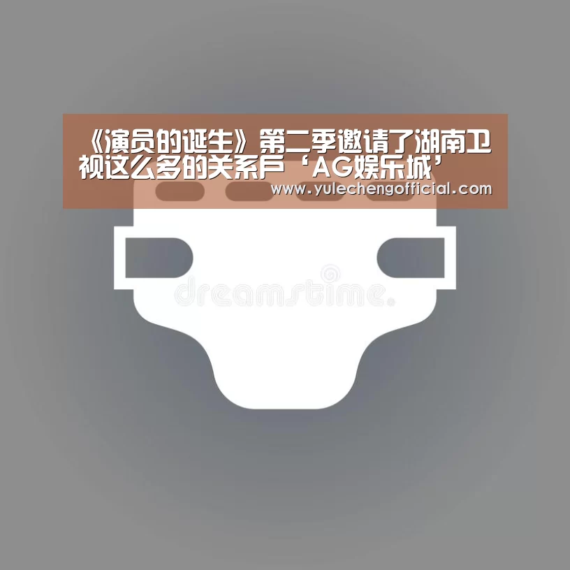 《演员的诞生》第二季邀请了湖南卫视这么多的关系户‘AG娱乐城’(图1) AG导航